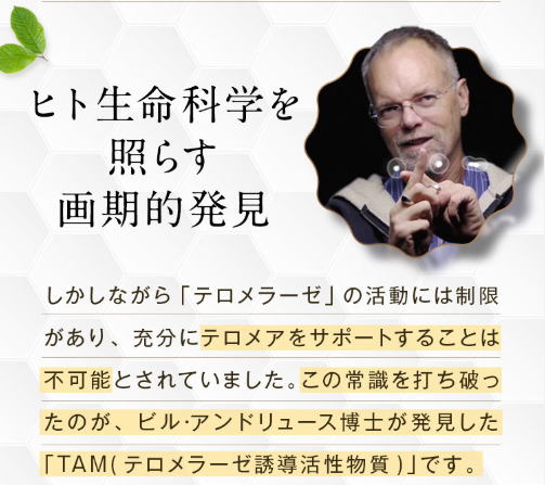ヒト生命科学照らす画期的発見 テロメア 伸ばす TAM,テロメラーゼ誘導活性化物質 スプレイの開発者は米国バイオテクノロジー分野の第一人者であるビル・アンドリュース博士です。博士はバイオテクノロジー産業の分野に30年間以上も従事し、特にここ20年ほどは “ヒト細胞における 短縮” へ介入することにより人間の寿命延長する方法の研究に専念しています。また、「ヒトテロメラーゼ」のRNA およびタンパク質の構成部分の発見に重要な貢献し、1997 年には米国の「その年の著名な国内発明家・発案者」として第2位受賞。現在では、テロメラーゼに関する50以上もの特許の発案者として、その名前連ねています。