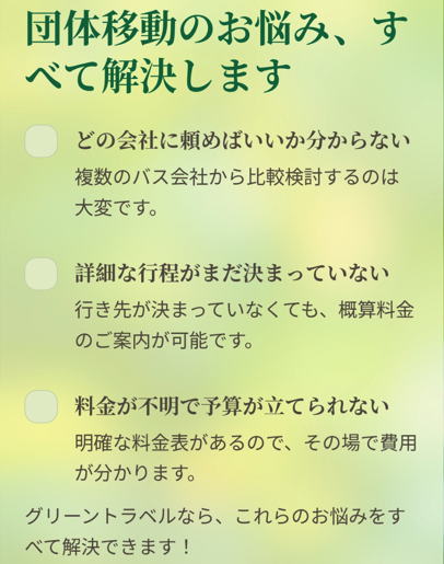団体移動のお悩み、すべて解決します

どの会社に頼めばいいか分からない

複数のバス会社から比較検討するのは大変です。

詳細な行程がまだ決まっていない

行き先が決まっていなくても、概算料金のご案内が可能です。

料金が不明で予算が立てられない

明確な料金表があるので、その場で費用が分かります。

グリーントラベルなら、これらのお悩みをすべて解決できます！

