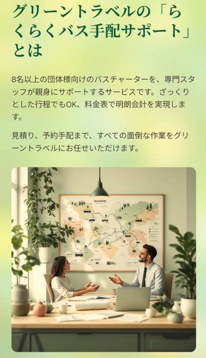 グリーントラベルの「らくらくバス手配サポート」とは

8名以上の団体様向けのバスチャーターを、専門スタッフが親身にサポートするサービスです。ざっくりとした行程でもOK、料金表で明朗会計を実現します。

見積り、予約手配まで、すべての面倒な作業をグリーントラベルにお任せいただけます。

