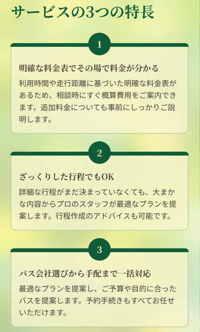 サービスの3つの特長

明確な料金表でその場で料金が分かる

利用時間や走行距離に基づいた明確な料金表があるため、相談時にすぐ概算費用をご案内できます。追加料金についても事前にしっかりご説明します。

ざっくりした行程でもOK

詳細な行程がまだ決まっていなくても、大まかな内容からプロのスタッフが最適なプランを提案します。行程作成のアドバイスも可能です。

バス会社選びから手配まで一括対応

最適なプランを提案し、ご予算や目的に合ったバスを提案します。予約手続きもすべてお任せいただけます。

