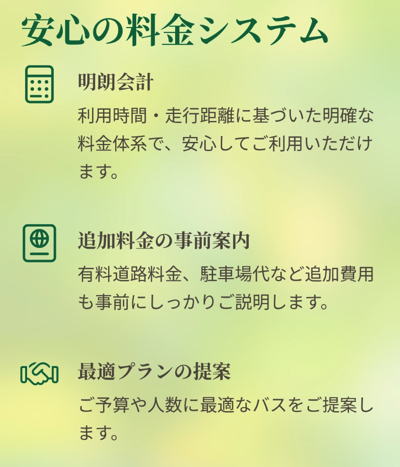 安心の料金システム

明朗会計

利用時間・走行距離に基づいた明確な料金体系で、安心してご利用いただけます。

追加料金の事前案内

有料道路料金、駐車場代など追加費用も事前にしっかりご説明します。

最適プランの提案

ご予算や人数に最適なバスをご提案します。

