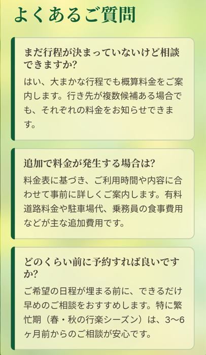 よくあるご質問

まだ行程が決まっていないけど相談できますか？

はい、大まかな行程でも概算料金をご案内します。行き先が複数候補ある場合でも、それぞれの料金をお知らせできます。

追加で料金が発生する場合は？

料金表に基づき、ご利用時間や内容に合わせて事前に詳しくご案内します。有料道路料金や駐車場代、乗務員の食事費用などが主な追加費用です。

どのくらい前に予約すれば良いですか？

ご希望の日程が埋まる前に、できるだけ早めのご相談をおすすめします。特に繁忙期（春・秋の行楽シーズン）は、3〜6ヶ月前からのご相談が安心です。

