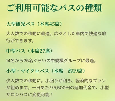 ご利用可能なバスの種類

大型観光バス（本席45席）

大人数での移動に最適。広々とした車内で快適な旅行ができます。

中型バス（本席27席）

14名から25名ぐらいの中規模グループに最適。

小型・マイクロバス（本席　約19席）

少人数での移動に。小回りが利き、経済的なプランが組めます。一日あたり5,500円の追加代金で、小型サロンバスに変更可能！

