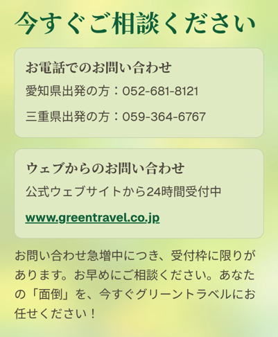 今すぐご相談ください

お電話でのお問い合わせ

愛知県出発の方：052-681-8121

三重県出発の方：059-364-6767

ウェブからのお問い合わせ

公式ウェブサイトから24時間受付中

www.greentravel.co.jp

お問い合わせ急増中につき、受付枠に限りがあります。お早めにご相談ください。あなたの「面倒」を、今すぐグリーントラベルにお任せください！