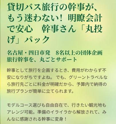 貸切バス旅行の幹事が、もう迷わない！明瞭会計で安心　幹事さん「丸投げ」パック

名古屋・四日市発　8名以上の団体企画　旅行幹事を、丸ごとサポート

幹事として旅行を企画するとき、費用がわからず不安になりがちですよね。 でも、グリーントラベルなら旅行先ごとに料金が明確だから、予算内で納得の旅行プランが簡単に立てられます。モデルコース選びも自由自在で、行きたい観光地もアレンジ可能。準備のイライラから解放されて、みんなに感謝される幹事に変身！