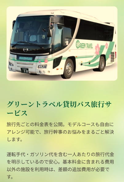 グリーントラベル

料金もプランも明確でストレスなし。

幹事も参加者も、楽しくゆったり旅行を満喫。

商品紹介

グリーントラベル貸切バス旅行サービス

旅行先ごとの料金表を公開。モデルコースも自由にアレンジ可能で、旅行幹事のお悩みをまるごと解決します。運転手代・ガソリン代を含む一人あたりの旅行代金を明示しているので安心。基本料金に含まれる費用以外の施設を利用時は、差額の追加費用が必要です。