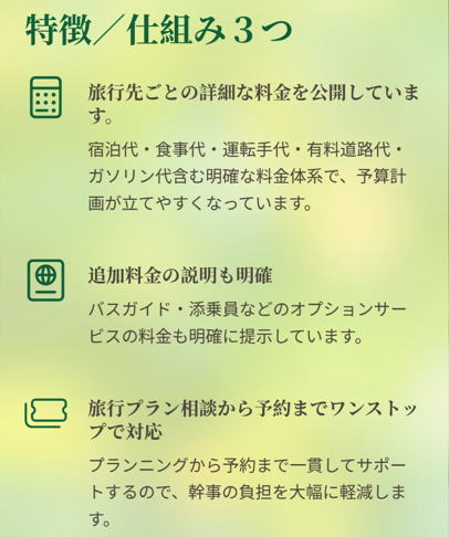 特徴／仕組み３つ

旅行先ごとの詳細な料金を公開しています。

宿泊代・食事代・運転手代・有料道路代・ガソリン代含む明確な料金体系で、予算計画が立てやすくなっています。

追加料金の説明も明確

バスガイド・添乗員などのオプションサービスの料金も明確に提示しています。

旅行プラン相談から予約までワンストップで対応

プランニングから予約まで一貫してサポートするので、幹事の負担を大幅に軽減します。