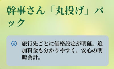幹事さん「丸投げ」パック

旅行先ごとに価格設定が明確。追加料金も分かりやすく、安心の明瞭会計。
