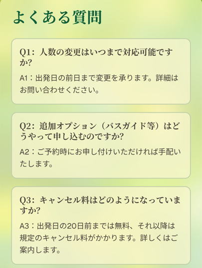 よくある質問

Q1：人数の変更はいつまで対応可能ですか？

A1：出発日の前日まで変更を承ります。詳細はお問い合わせください。

Q2：追加オプション（バスガイド等）はどうやって申し込むのですか？

A2：ご予約時にお申し付けいただければ手配いたします。

Q3：キャンセル料はどのようになっていますか？

A3：出発日の20日前までは無料、それ以降は規定のキャンセル料がかかります。詳しくはご案内します。