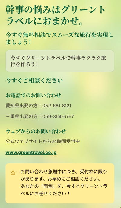 幹事の悩みはグリーントラベルにおまかせ。

今すぐ無料相談でスムーズな旅行を実現しましょう！

今すぐグリーントラベルで幹事ラクラク旅行を作ろう！

今すぐご相談ください

お電話でのお問い合わせ

愛知県出発の方：052-681-8121

三重県出発の方：059-364-6767

ウェブからのお問い合わせ

公式ウェブサイトから24時間受付中

www.greentravel.co.jp

お問い合わせ急増中につき、受付枠に限りがあります。お早めにご相談ください。あなたの「面倒」を、今すぐグリーントラベルにお任せください！