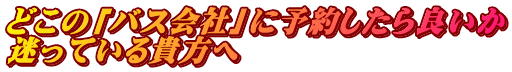 どこの「バス会社」に予約したら良いか 迷っている貴方へ