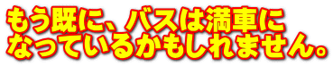 もう既に、バスは満車に なっているかもしれません。